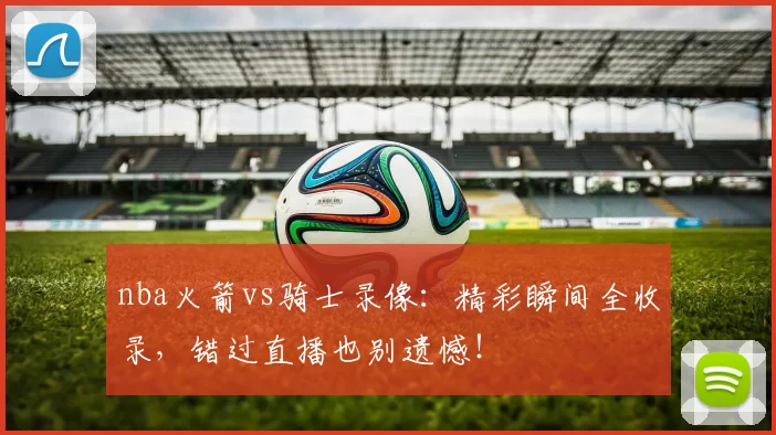 nba火箭vs骑士录像：精彩瞬间全收录，错过直播也别遗憾！