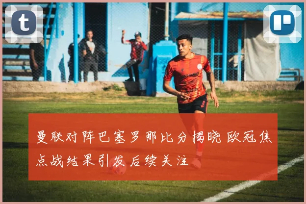 曼联对阵巴塞罗那比分揭晓 欧冠焦点战结果引发后续关注